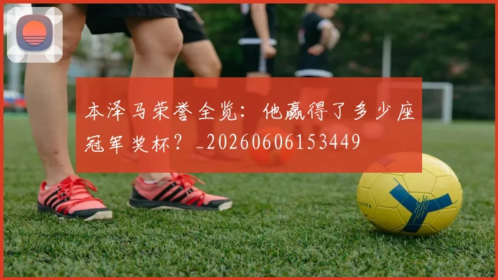 本泽马荣誉全览:他赢得了多少座冠军奖杯?_20260606153449
