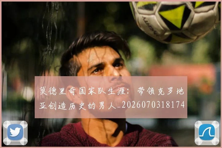 莫德里奇国家队生涯：带领克罗地亚创造历史的男人_20260703181746